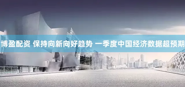 博盈配资 保持向新向好趋势 一季度中国经济数据超预期