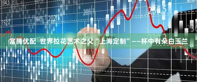 富腾优配  世界拉花艺术之父“上海定制”——杯中有朵白玉兰