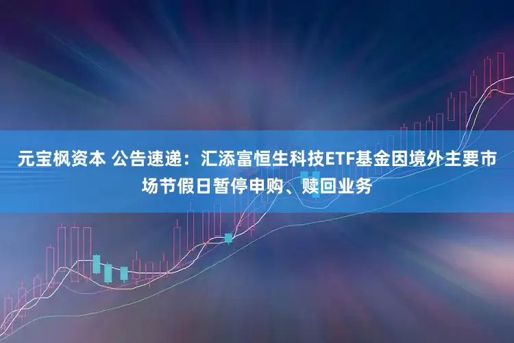 元宝枫资本 公告速递：汇添富恒生科技ETF基金因境外主要市场节假日暂停申购、赎回业务