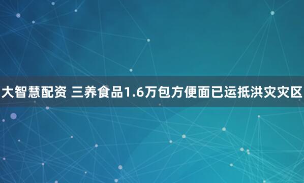 大智慧配资 三养食品1.6万包方便面已运抵洪灾灾区
