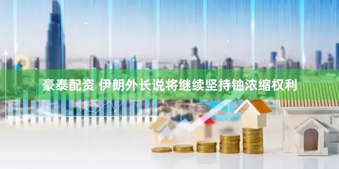 豪泰配资 伊朗外长说将继续坚持铀浓缩权利