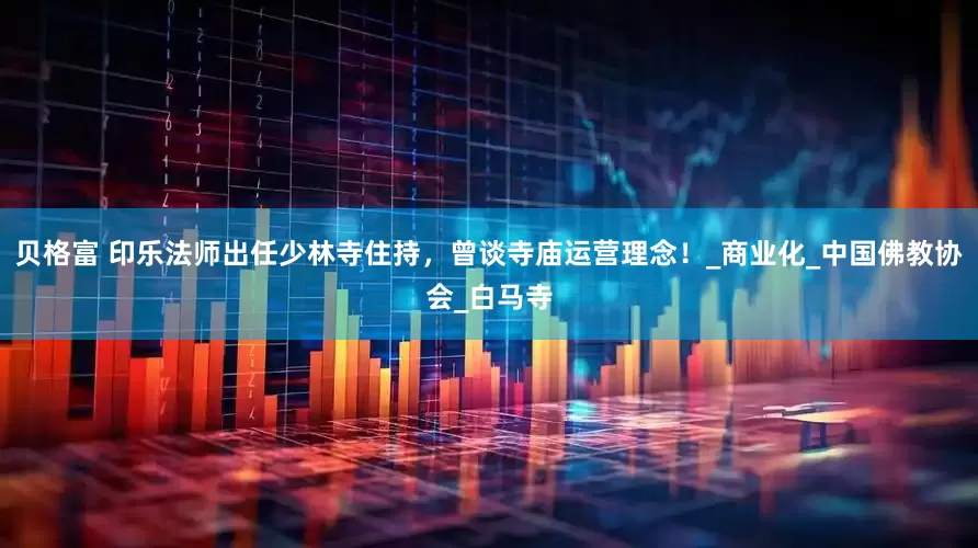 贝格富 印乐法师出任少林寺住持，曾谈寺庙运营理念！_商业化_中国佛教协会_白马寺