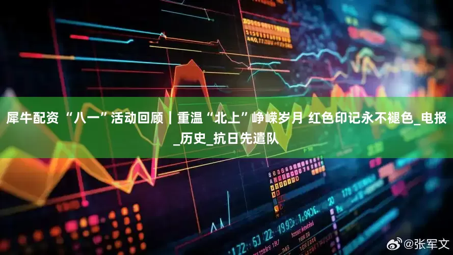 犀牛配资 “八一”活动回顾｜重温“北上”峥嵘岁月 红色印记永不褪色_电报_历史_抗日先遣队