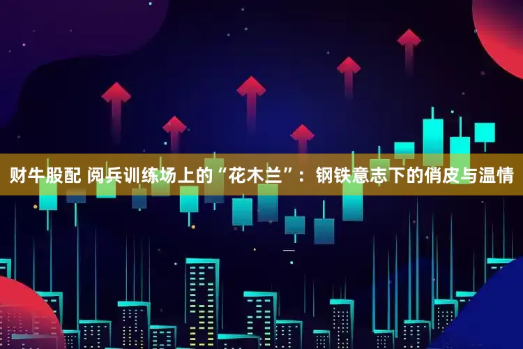 财牛股配 阅兵训练场上的“花木兰”：钢铁意志下的俏皮与温情