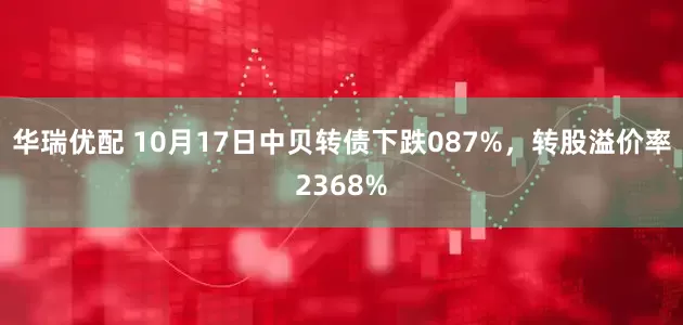 华瑞优配 10月17日中贝转债下跌087%，转股溢价率2368%