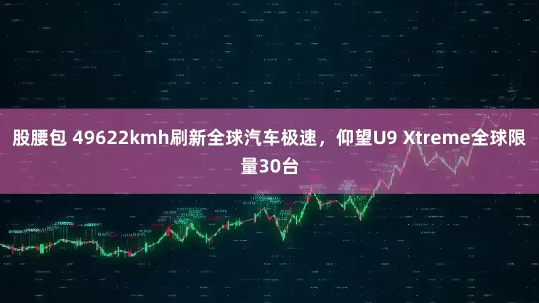 股腰包 49622kmh刷新全球汽车极速,仰望U9 Xtreme全球限量30台