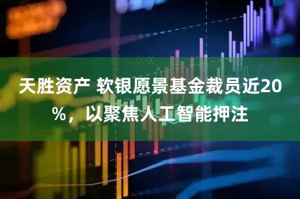 天胜资产 软银愿景基金裁员近20%,以聚焦人工智能押注