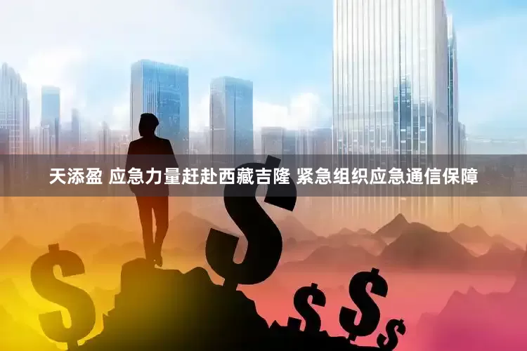 天添盈 应急力量赶赴西藏吉隆 紧急组织应急通信保障