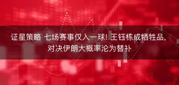 证星策略 七场赛事仅入一球! 王钰栋成牺牲品, 对决伊朗大概率沦为替补